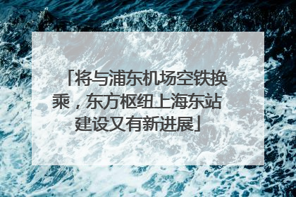 将与浦东机场空铁换乘，东方枢纽上海东站建设又有新进展