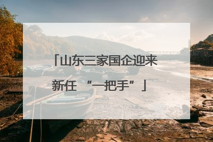 山东三家国企迎来新任 “一把手”