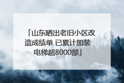 山东晒出老旧小区改造成绩单 已累计加装电梯超8000部