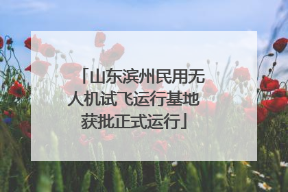 山东滨州民用无人机试飞运行基地获批正式运行