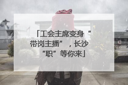 工会主席变身“带岗主播”，长沙“职”等你来