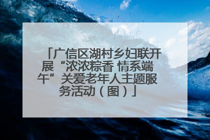 广信区湖村乡妇联开展“浓浓粽香 情系端午”关爱老年人主题服务活动（图）