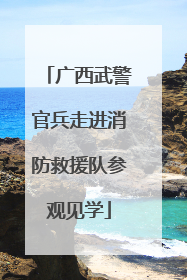 广西武警官兵走进消防救援队参观见学