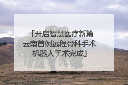 开启智慧医疗新篇 云南首例远程骨科手术机器人手术完成