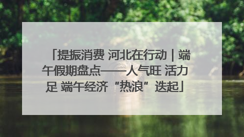 提振消费 河北在行动｜端午假期盘点——人气旺 活力足 端午经济“热浪”迭起