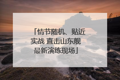 情节随机、贴近实战 直击山东舰最新演练现场