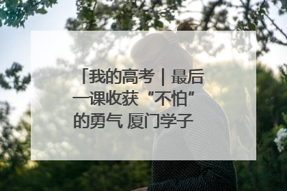 我的高考｜最后一课收获“不怕”的勇气 厦门学子万里同风赴新程