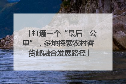 打通三个“最后一公里”，多地探索农村客货邮融合发展路径