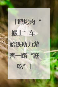 把烤肉“搬上”车 哈铁助力游客一路“逛吃”