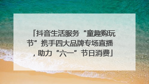 抖音生活服务“童趣购玩节”携手四大品牌专场直播，助力“六一”节日消费