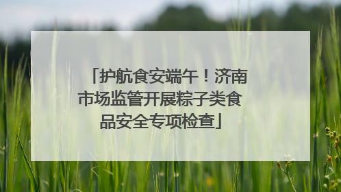 护航食安端午！济南市场监管开展粽子类食品安全专项检查