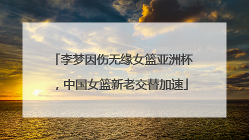 李梦因伤无缘女篮亚洲杯，中国女篮新老交替加速