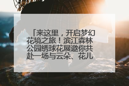 来这里，开启梦幻花境之旅！滨江森林公园绣球花展邀你共赴一场与云朵、花儿的浪漫之约