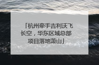 杭州牵手吉利沃飞长空，华东区域总部项目落地萧山