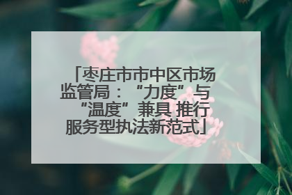 枣庄市市中区市场监管局：“力度”与“温度”兼具 推行服务型执法新范式