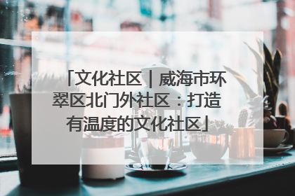 文化社区｜威海市环翠区北门外社区：打造有温度的文化社区