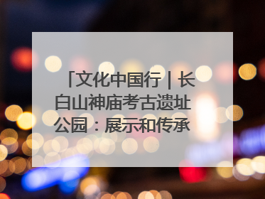 文化中国行｜长白山神庙考古遗址公园：展示和传承多民族文化交融
