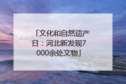文化和自然遗产日：河北新发现7000余处文物