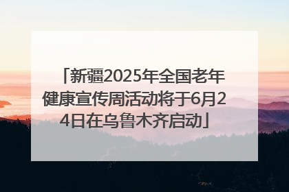 新疆2025年全国老年健康宣传周活动将于6月24日在乌鲁木齐启动