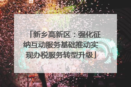 新乡高新区：强化征纳互动服务基础推动实现办税服务转型升级