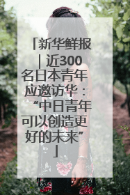 新华鲜报｜近300名日本青年应邀访华：“中日青年可以创造更好的未来”