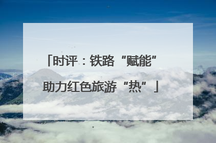 时评：铁路“赋能” 助力红色旅游“热”