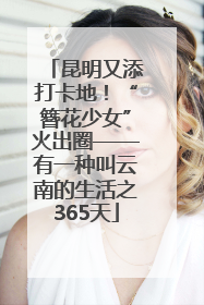 昆明又添打卡地！“簪花少女”火出圈——有一种叫云南的生活之365天