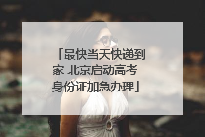 最快当天快递到家 北京启动高考身份证加急办理