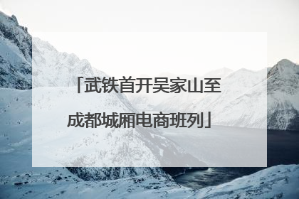 武铁首开吴家山至成都城厢电商班列