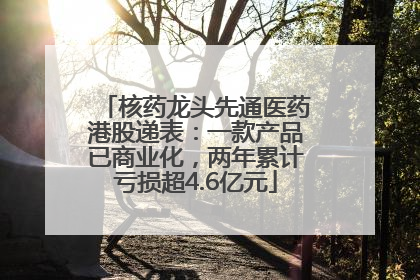 核药龙头先通医药港股递表：一款产品已商业化，两年累计亏损超4.6亿元