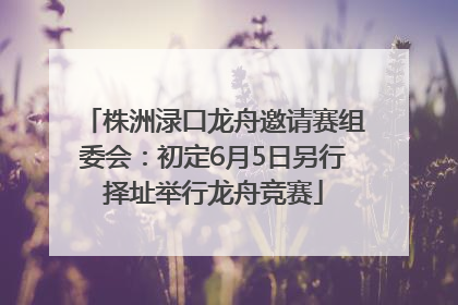 株洲渌口龙舟邀请赛组委会：初定6月5日另行择址举行龙舟竞赛