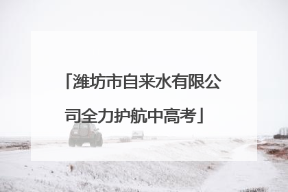 潍坊市自来水有限公司全力护航中高考