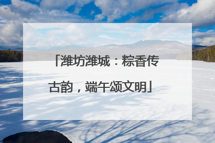 潍坊潍城：粽香传古韵，端午颂文明