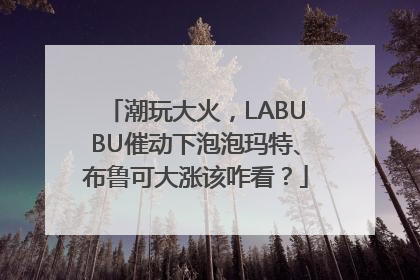 潮玩大火，LABUBU催动下泡泡玛特、布鲁可大涨该咋看？