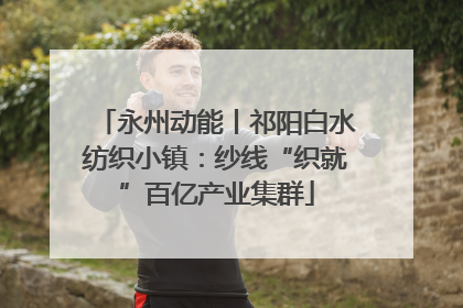永州动能丨祁阳白水纺织小镇：纱线“织就”百亿产业集群