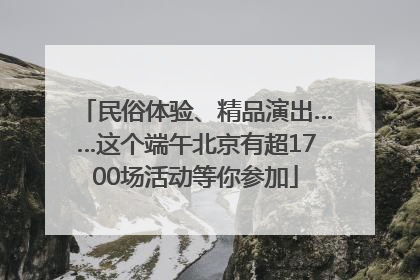 民俗体验、精品演出……这个端午北京有超1700场活动等你参加