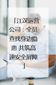 江汉运营公司：全员查找身边隐患 共筑高速安全屏障