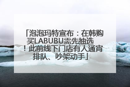 泡泡玛特宣布：在韩购买LABUBU需先抽选！此前线下门店有人通宵排队、吵架动手