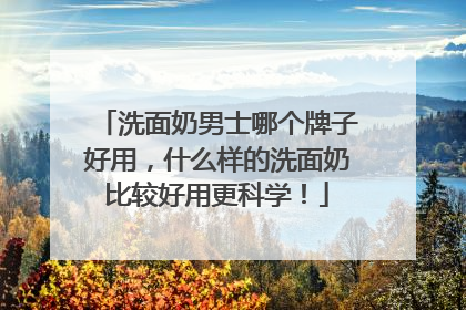 洗面奶男士哪个牌子好用，什么样的洗面奶比较好用更科学！