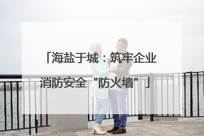海盐于城：筑牢企业消防安全“防火墙”