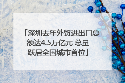 深圳去年外贸进出口总额达4.5万亿元 总量跃居全国城市首位