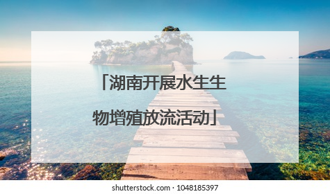 湖南开展水生生物增殖放流活动