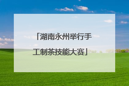 湖南永州举行手工制茶技能大赛