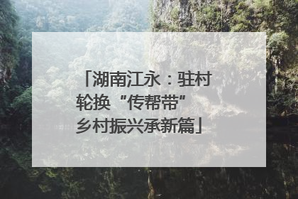 湖南江永：驻村轮换“传帮带” 乡村振兴承新篇