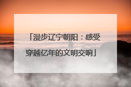 漫步辽宁朝阳：感受穿越亿年的文明交响