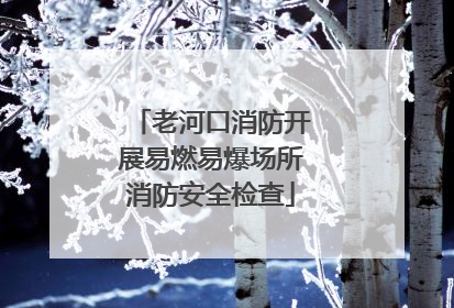老河口消防开展易燃易爆场所消防安全检查