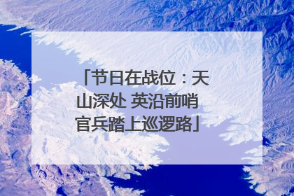 节日在战位：天山深处 英沿前哨官兵踏上巡逻路