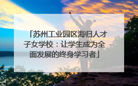 苏州工业园区海归人才子女学校：让学生成为全面发展的终身学习者