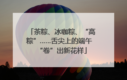 茶粽、冰咖粽、“高粽”……舌尖上的端午“卷”出新花样