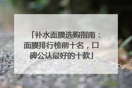 补水面膜选购指南：面膜排行榜前十名，口碑公认最好的十款